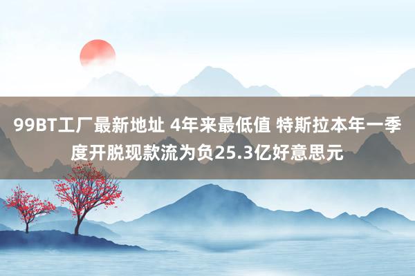 99BT工厂最新地址 4年来最低值 特斯拉本年一季度开脱现款流为负25.3亿好意思元