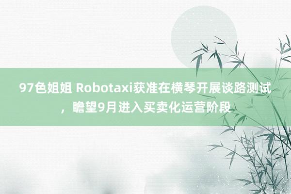 97色姐姐 Robotaxi获准在横琴开展谈路测试，瞻望9月进入买卖化运营阶段