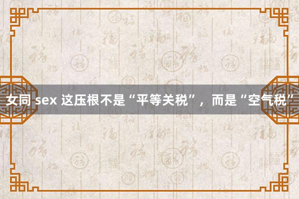 女同 sex 这压根不是“平等关税”，而是“空气税”
