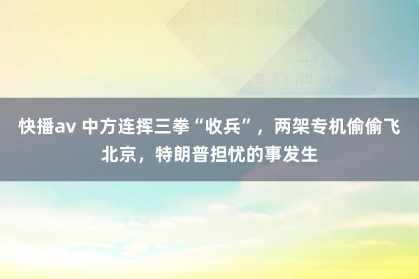 快播av 中方连挥三拳“收兵”，两架专机偷偷飞北京，特朗普担忧的事发生
