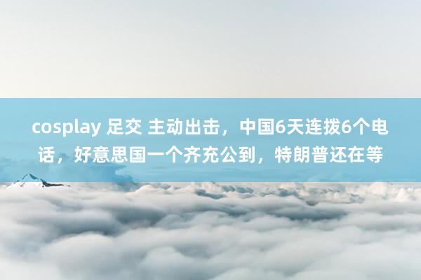 cosplay 足交 主动出击，中国6天连拨6个电话，好意思国一个齐充公到，特朗普还在等