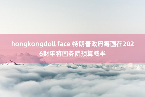 hongkongdoll face 特朗普政府筹画在2026财年将国务院预算减半