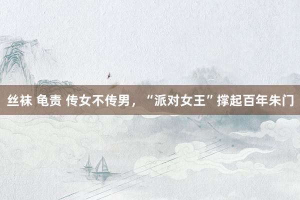 丝袜 龟责 传女不传男，“派对女王”撑起百年朱门