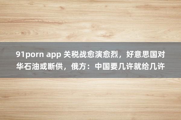 91porn app 关税战愈演愈烈，好意思国对华石油或断供，俄方：中国要几许就给几许