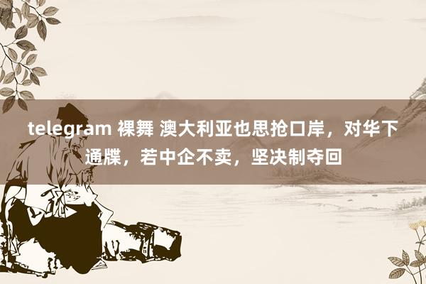 telegram 裸舞 澳大利亚也思抢口岸，对华下通牒，若中企不卖，坚决制夺回