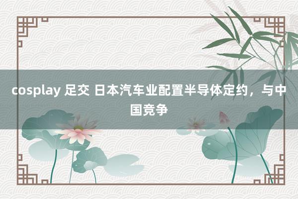 cosplay 足交 日本汽车业配置半导体定约，与中国竞争