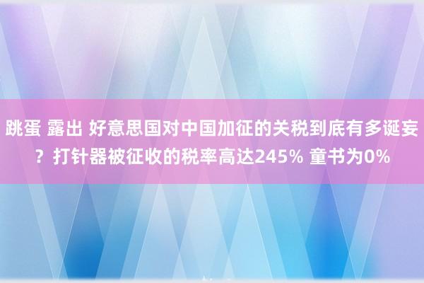 跳蛋 露出 好意思国对中国加征的关税到底有多诞妄？打针器被征收的税率高达245% 童书为0%