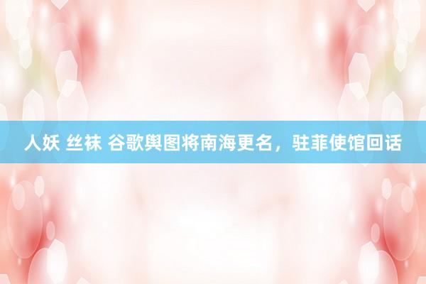 人妖 丝袜 谷歌舆图将南海更名，驻菲使馆回话