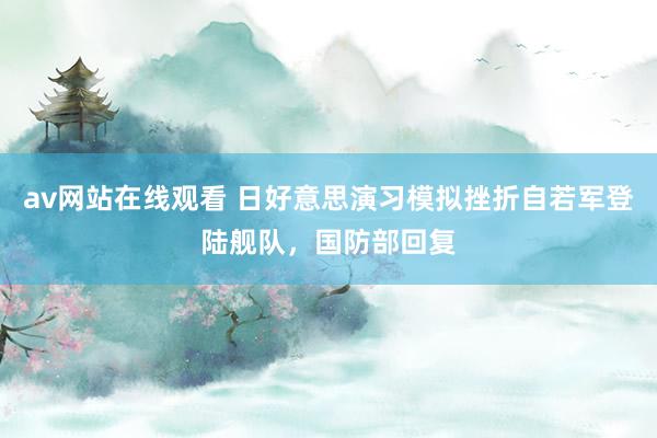 av网站在线观看 日好意思演习模拟挫折自若军登陆舰队，国防部回复