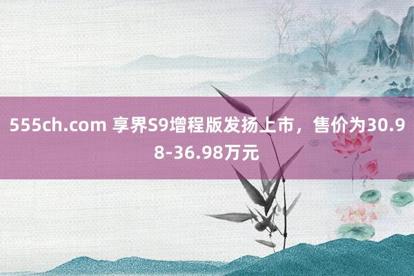 555ch.com 享界S9增程版发扬上市，售价为30.98-36.98万元