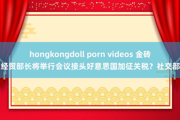 hongkongdoll porn videos 金砖国度经贸部长将举行会议接头好意思国加征关税？社交部回复