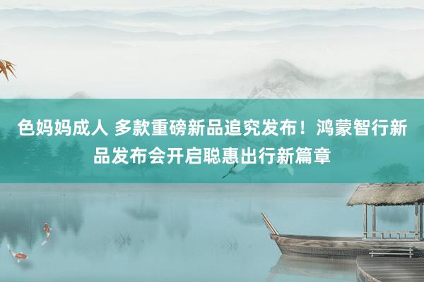 色妈妈成人 多款重磅新品追究发布！鸿蒙智行新品发布会开启聪惠出行新篇章