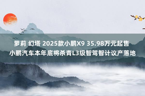 萝莉 幻塔 2025款小鹏X9 35.98万元起售 小鹏汽车本年底将杀青L3级智驾智计议产落地