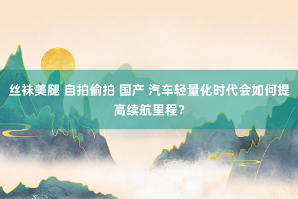 丝袜美腿 自拍偷拍 国产 汽车轻量化时代会如何提高续航里程？