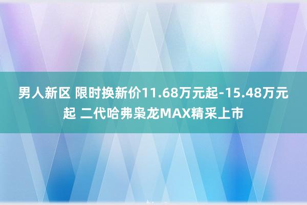 男人新区 限时换新价11.68万元起-15.48万元起 二代哈弗枭龙MAX精采上市