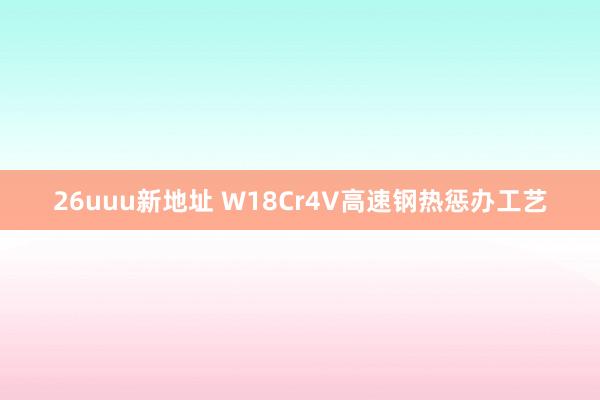 26uuu新地址 W18Cr4V高速钢热惩办工艺