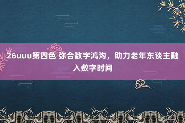 26uuu第四色 弥合数字鸿沟，助力老年东谈主融入数字时间