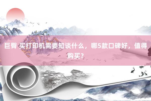 巨臀 买打印机需要知谈什么，哪5款口碑好，值得购买？