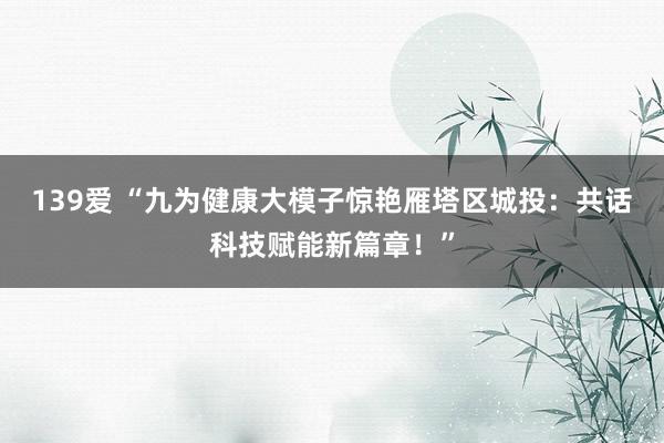 139爱 “九为健康大模子惊艳雁塔区城投：共话科技赋能新篇章！”