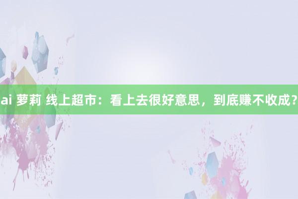 ai 萝莉 线上超市：看上去很好意思，到底赚不收成？