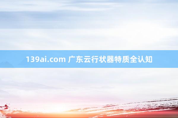 139ai.com 广东云行状器特质全认知