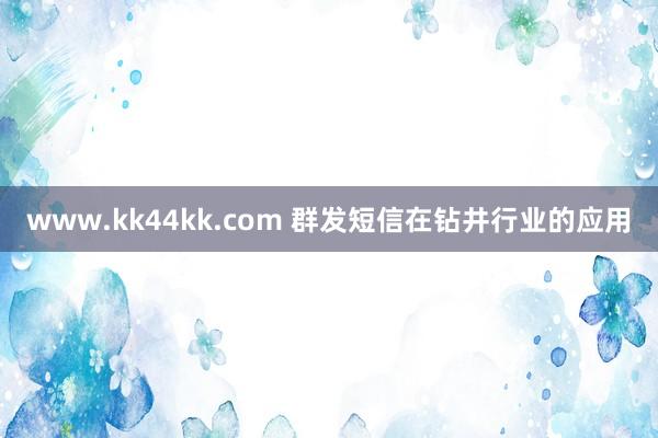 www.kk44kk.com 群发短信在钻井行业的应用