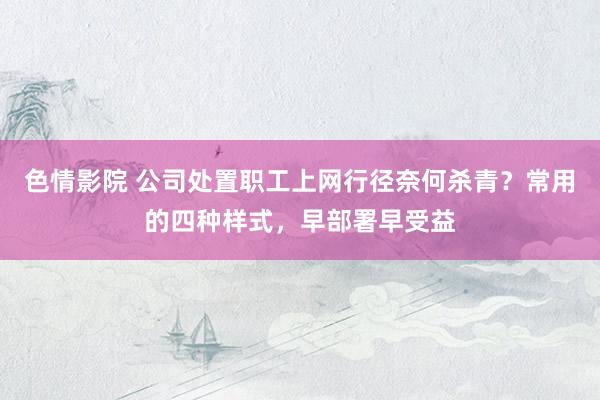 色情影院 公司处置职工上网行径奈何杀青？常用的四种样式，早部署早受益