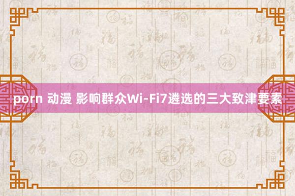 porn 动漫 影响群众Wi-Fi7遴选的三大致津要素