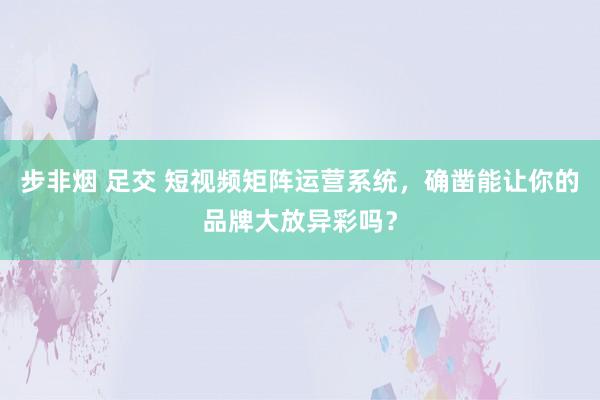 步非烟 足交 短视频矩阵运营系统，确凿能让你的品牌大放异彩吗？