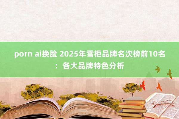 porn ai换脸 2025年雪柜品牌名次榜前10名：各大品牌特色分析
