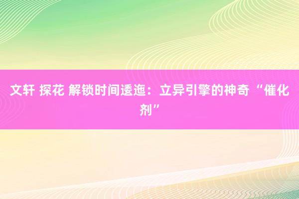 文轩 探花 解锁时间逶迤：立异引擎的神奇 “催化剂”