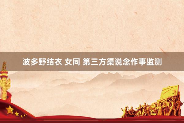 波多野结衣 女同 第三方渠说念作事监测