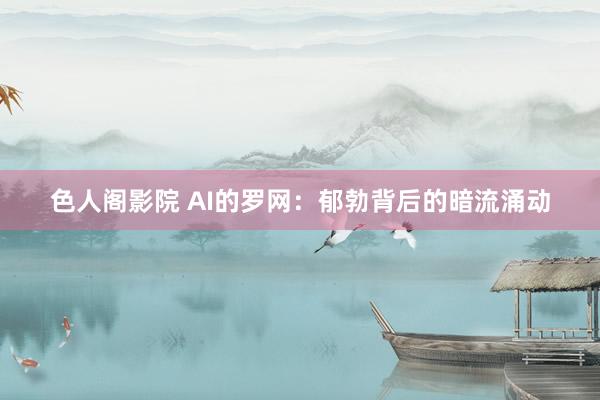 色人阁影院 AI的罗网：郁勃背后的暗流涌动