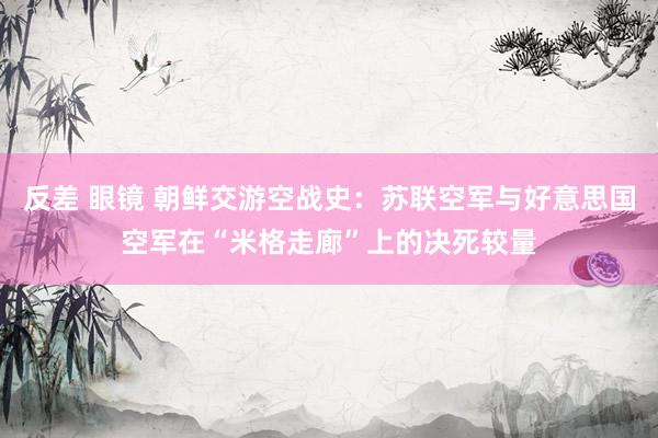 反差 眼镜 朝鲜交游空战史：苏联空军与好意思国空军在“米格走廊”上的决死较量