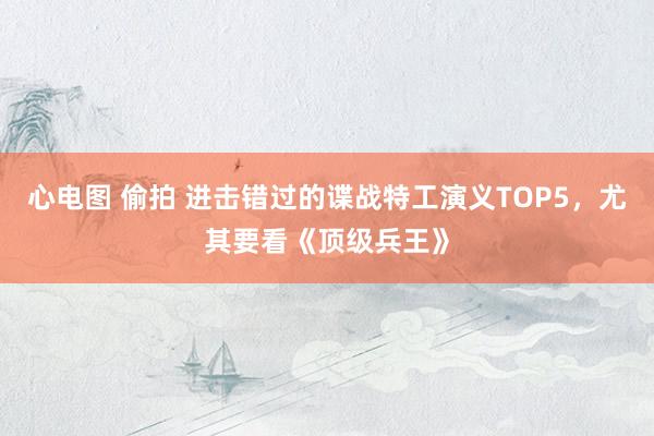 心电图 偷拍 进击错过的谍战特工演义TOP5，尤其要看《顶级兵王》