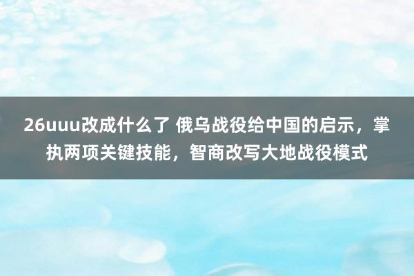 26uuu改成什么了 俄乌战役给中国的启示，掌执两项关键技能，智商改写大地战役模式