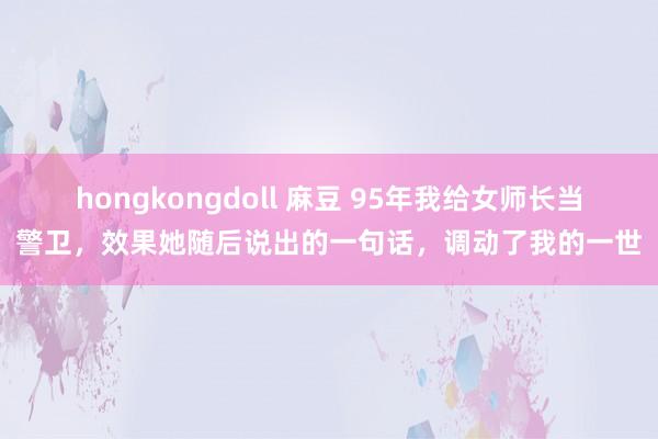 hongkongdoll 麻豆 95年我给女师长当警卫，效果她随后说出的一句话，调动了我的一世