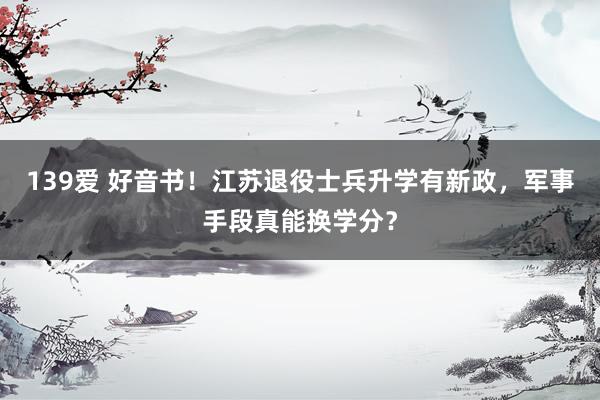 139爱 好音书！江苏退役士兵升学有新政，军事手段真能换学分？