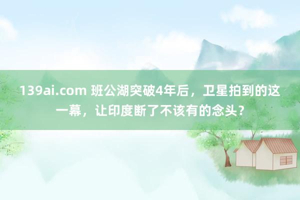 139ai.com 班公湖突破4年后，卫星拍到的这一幕，让印度断了不该有的念头？