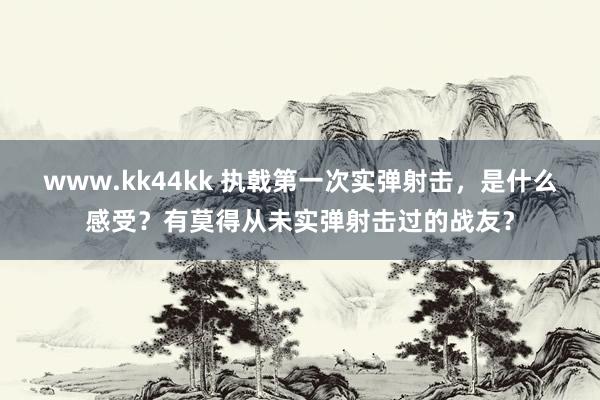 www.kk44kk 执戟第一次实弹射击，是什么感受？有莫得从未实弹射击过的战友？