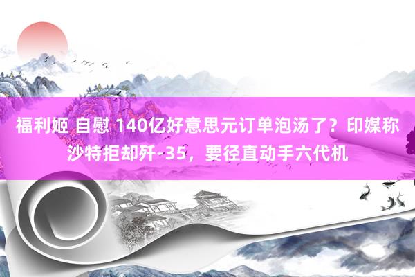 福利姬 自慰 140亿好意思元订单泡汤了？印媒称沙特拒却歼-35，要径直动手六代机