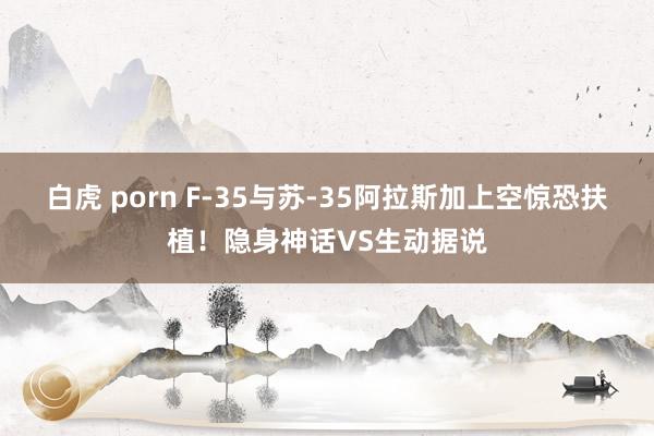 白虎 porn F-35与苏-35阿拉斯加上空惊恐扶植！隐身神话VS生动据说