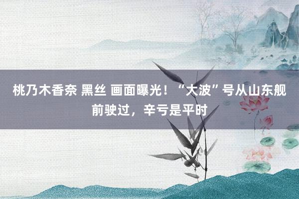 桃乃木香奈 黑丝 画面曝光！“大波”号从山东舰前驶过，辛亏是平时