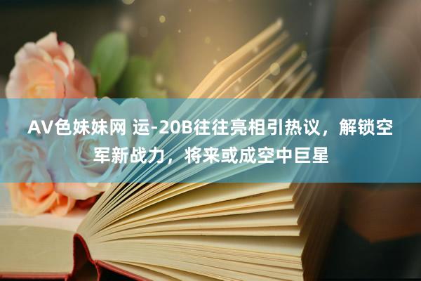 AV色妹妹网 运-20B往往亮相引热议，解锁空军新战力，将来或成空中巨星