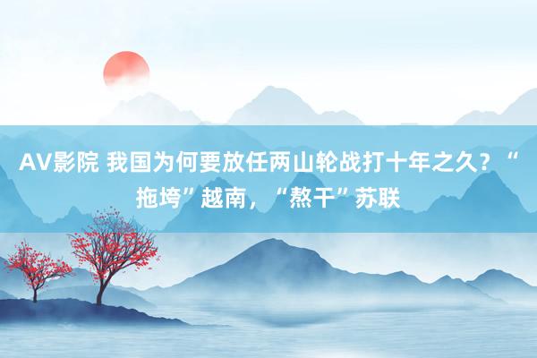 AV影院 我国为何要放任两山轮战打十年之久？“拖垮”越南，“熬干”苏联