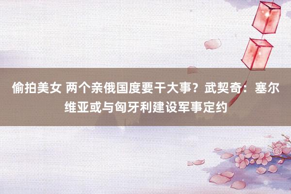 偷拍美女 两个亲俄国度要干大事？武契奇：塞尔维亚或与匈牙利建设军事定约