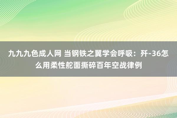 九九九色成人网 当钢铁之翼学会呼吸：歼-36怎么用柔性舵面撕碎百年空战律例