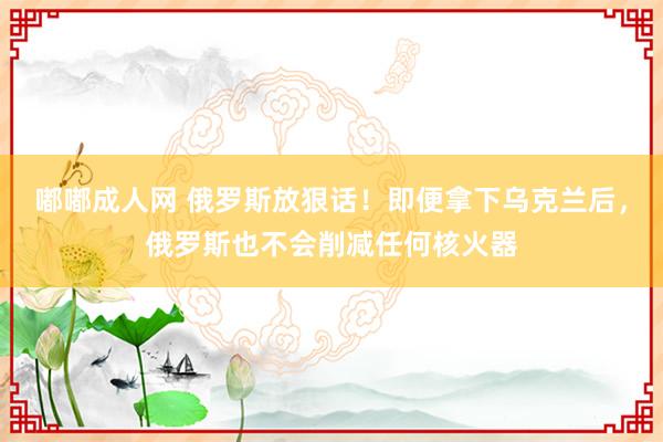嘟嘟成人网 俄罗斯放狠话！即便拿下乌克兰后，俄罗斯也不会削减任何核火器