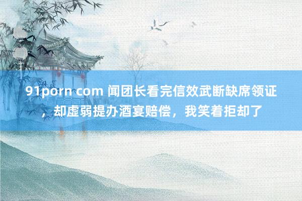 91porn com 闻团长看完信效武断缺席领证，却虚弱提办酒宴赔偿，我笑着拒却了
