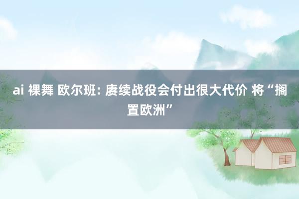 ai 裸舞 欧尔班: 赓续战役会付出很大代价 将“搁置欧洲”